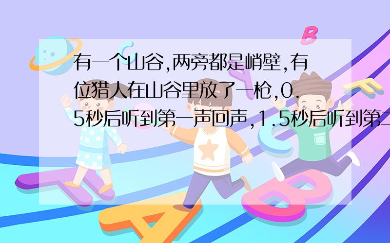 有一个山谷,两旁都是峭壁,有位猎人在山谷里放了一枪,0.5秒后听到第一声回声,1.5秒后听到第二声回声,求这个山谷的宽度