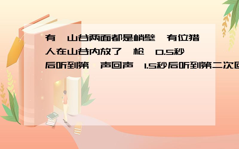 有一山谷两面都是峭壁,有位猎人在山谷内放了一枪,0.5秒后听到第一声回声,1.5秒后听到第二次回声,求这个山谷的宽度.