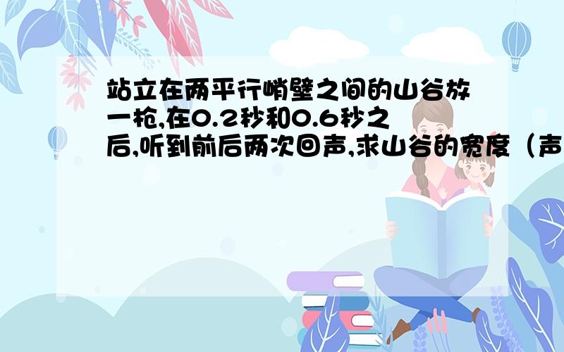 站立在两平行峭壁之间的山谷放一枪,在0.2秒和0.6秒之后,听到前后两次回声,求山谷的宽度（声速为340米/