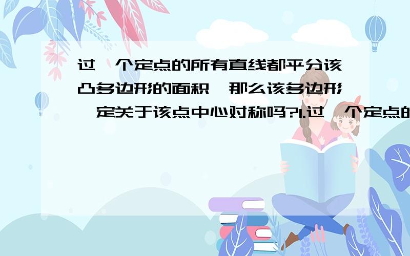 过一个定点的所有直线都平分该凸多边形的面积,那么该多边形一定关于该点中心对称吗?1.过一个定点的所有直线都平分该凸多边形（或者曲线形,下同）的面积,那么该多边形一定关于该点中