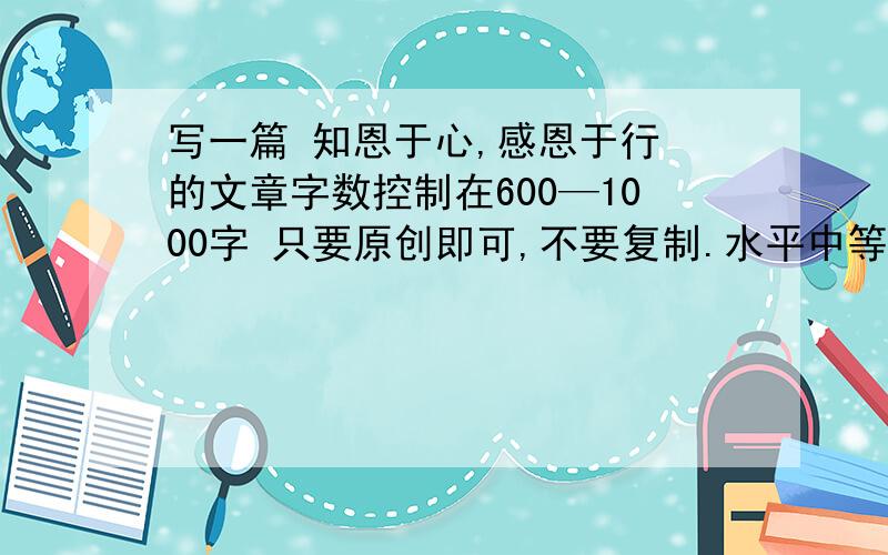 写一篇 知恩于心,感恩于行 的文章字数控制在600—1000字 只要原创即可,不要复制.水平中等即可,写的好的继续追加分数