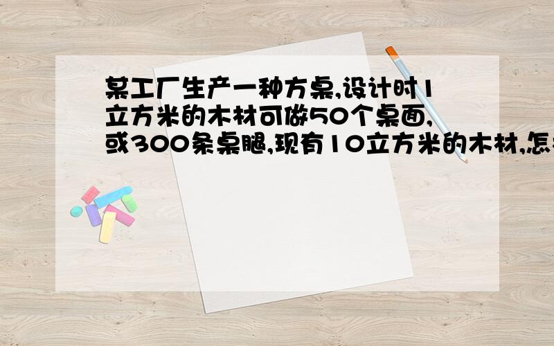 某工厂生产一种方桌,设计时1立方米的木材可做50个桌面,或300条桌腿,现有10立方米的木材,怎样分配生产桌面和桌腿使用的木材,使桌面桌腿刚好配套,并指出共可生产多少张方桌