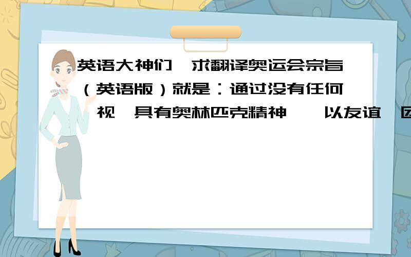 英语大神们,求翻译奥运会宗旨（英语版）就是：通过没有任何岐视、具有奥林匹克精神——以友谊、团结和公平竞争的精神相互理解的体育活动来教育青年,从而为建立一个和平的更美好的