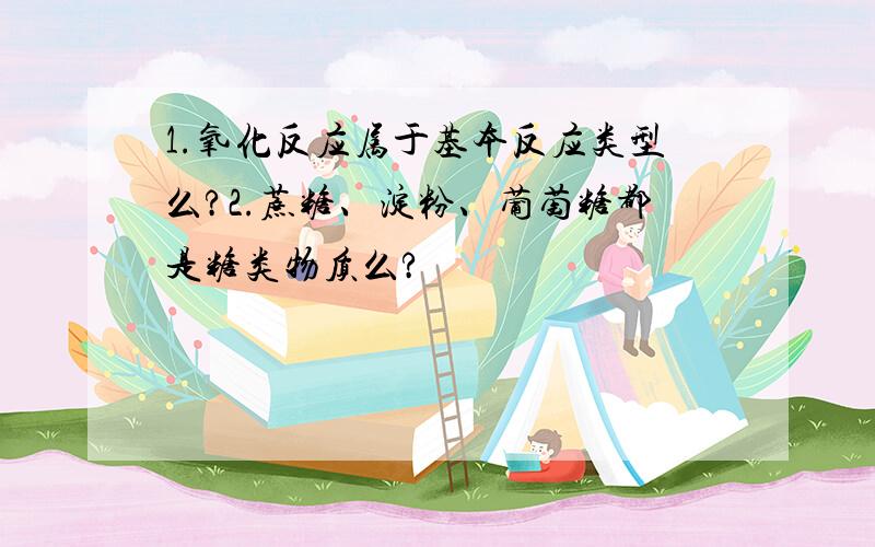 1.氧化反应属于基本反应类型么?2.蔗糖、淀粉、葡萄糖都是糖类物质么?