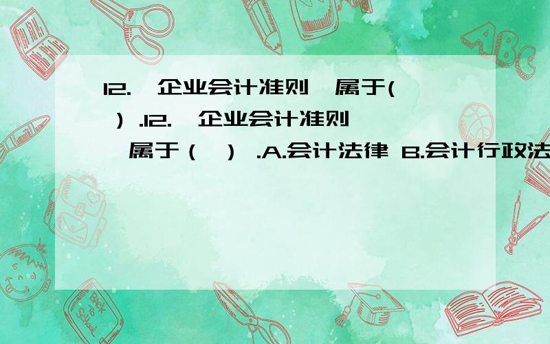 12.《企业会计准则》属于( ) .12.《企业会计准则》属于（ ） .A.会计法律 B.会计行政法规 C.会计规章 D.会计规范性文件