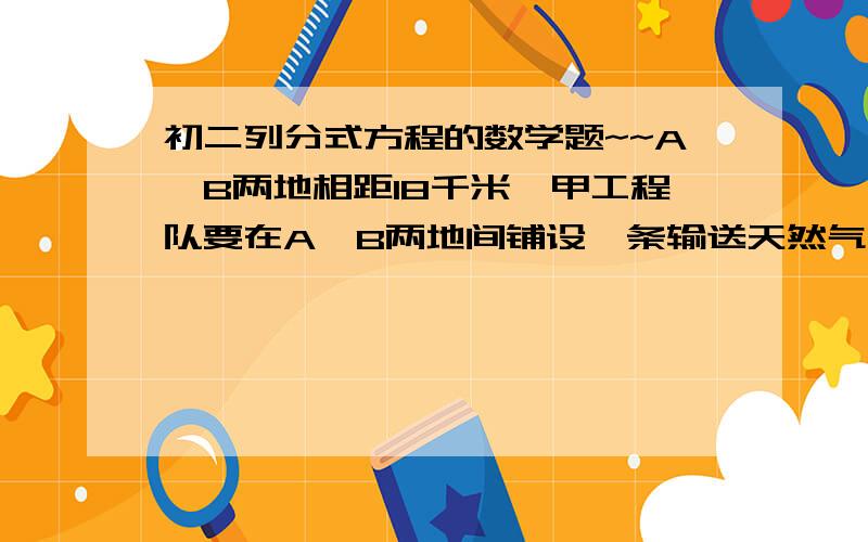 初二列分式方程的数学题~~A、B两地相距18千米,甲工程队要在A、B两地间铺设一条输送天然气的通道,乙工程队要在A、B两地间铺设一条输油管道,已知甲工程队每周比乙工程队少铺设1千米,甲工