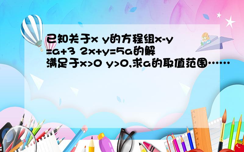 已知关于x y的方程组x-y=a+3 2x+y=5a的解满足于x>0 y>0,求a的取值范围……