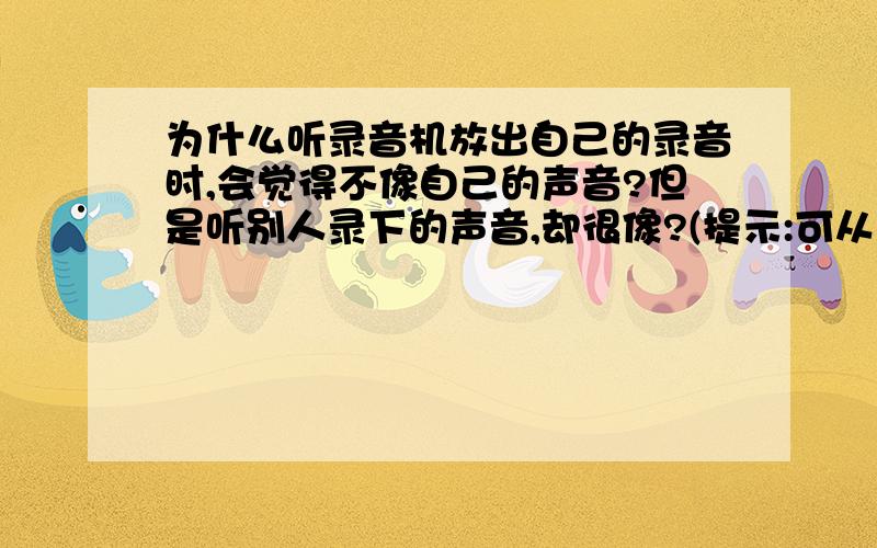 为什么听录音机放出自己的录音时,会觉得不像自己的声音?但是听别人录下的声音,却很像?(提示:可从声音传播到耳内的介质去考虑)