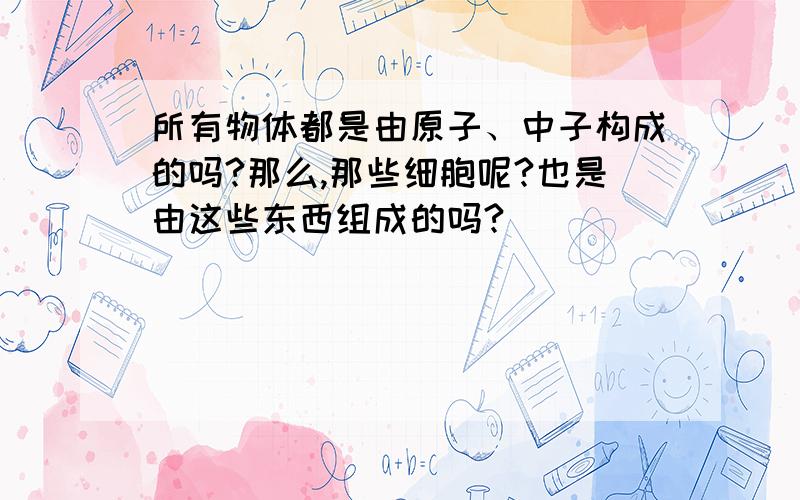 所有物体都是由原子、中子构成的吗?那么,那些细胞呢?也是由这些东西组成的吗?