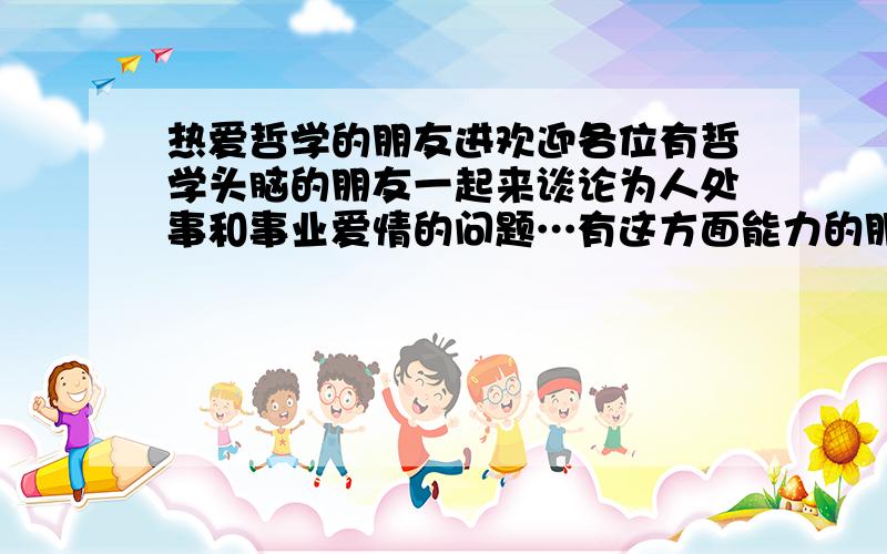 热爱哲学的朋友进欢迎各位有哲学头脑的朋友一起来谈论为人处事和事业爱情的问题…有这方面能力的朋友大家相互提问来促进大家的能力提升