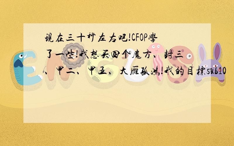 现在三十秒左右吧!CFOP学了一些!我想买四个魔方、封三、甲二、甲五、大雁孤鸿!我的目标sub10