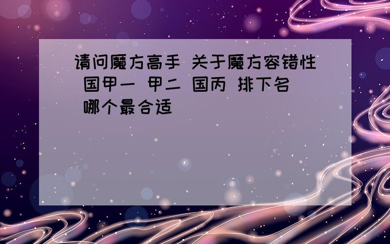 请问魔方高手 关于魔方容错性 国甲一 甲二 国丙 排下名 哪个最合适