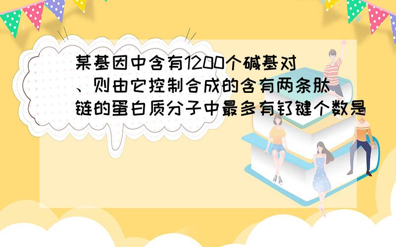 某基因中含有1200个碱基对、则由它控制合成的含有两条肽链的蛋白质分子中最多有钛键个数是