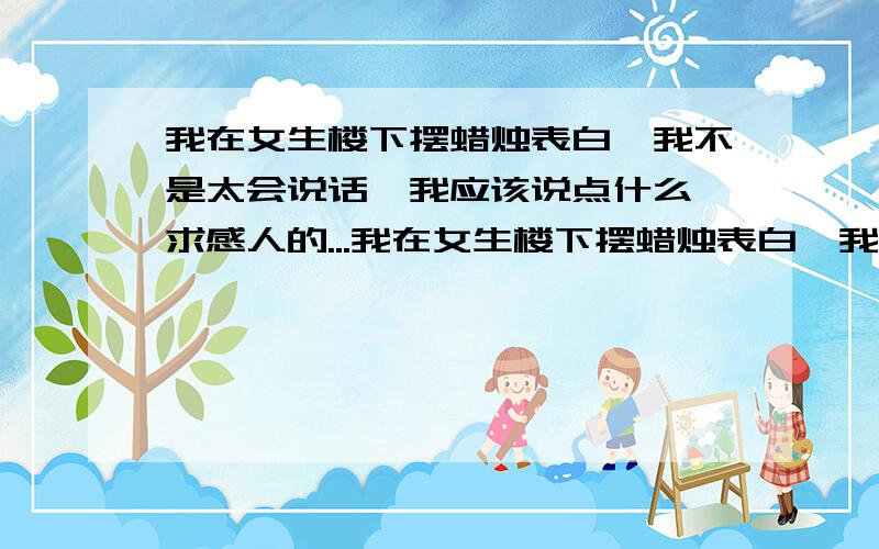 我在女生楼下摆蜡烛表白,我不是太会说话,我应该说点什么,求感人的...我在女生楼下摆蜡烛表白,我不是太会说话,我应该说点什么,求感人的表白,要口语化的.回答好再加100分要感人的告白阿,