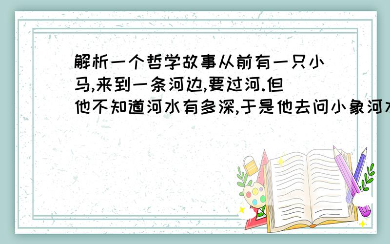 解析一个哲学故事从前有一只小马,来到一条河边,要过河.但他不知道河水有多深,于是他去问小象河水深不深,小象说：河水很浅,我淌着就过去了.小马又去问小羊河水深不深,小羊说：河水很