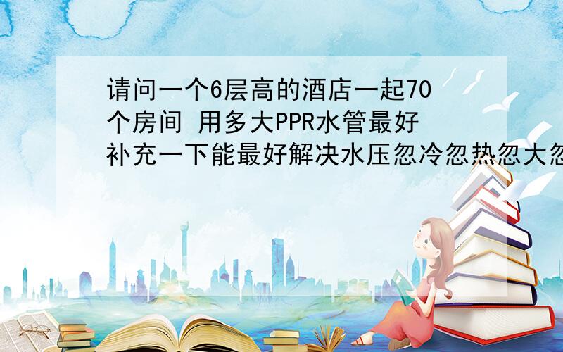 请问一个6层高的酒店一起70个房间 用多大PPR水管最好补充一下能最好解决水压忽冷忽热忽大忽小的问题谢谢