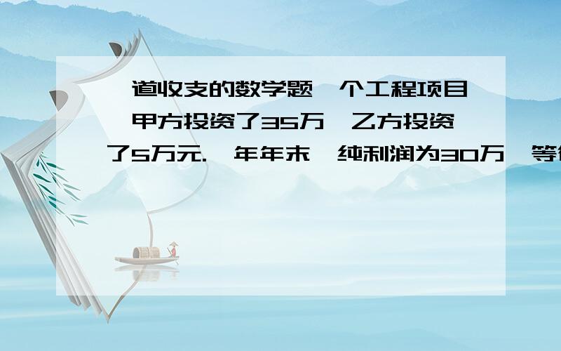 一道收支的数学题一个工程项目,甲方投资了35万,乙方投资了5万元.一年年末,纯利润为30万,等待双方按比例分款.但之前甲方因乙方经济困难先给了他三万元(相当于从它的分红里扣了三万元).