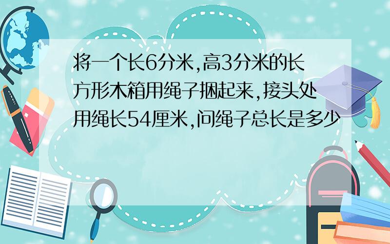 将一个长6分米,高3分米的长方形木箱用绳子捆起来,接头处用绳长54厘米,问绳子总长是多少