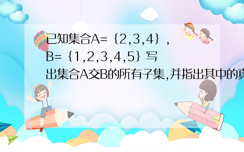 已知集合A=｛2,3,4｝,B=｛1,2,3,4,5｝写出集合A交B的所有子集,并指出其中的真子集