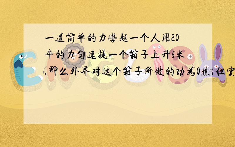 一道简单的力学题一个人用20牛的力匀速提一个箱子上升5米,那么外界对这个箱子所做的功为0焦,但实际上这个箱子得到了100焦的力,这是为什么?多谢tlkkevin提醒，打错了，重力做了了-100焦