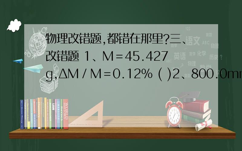 物理改错题,都错在那里?三、改错题 1、M＝45.427g,ΔM／M＝0.12％ ( )2、800.0mm＝80cm＝0.8m ( ) 3、E＝(4.628×109±6.35×107)N／m2 ( )4、用千分尺测一金属丝直径,正好为 5.1 毫米,应记为 5.10mm ( )