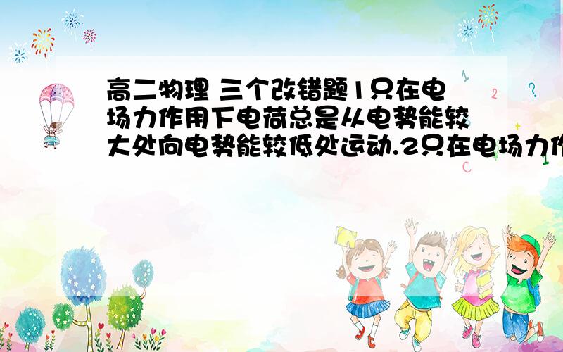 高二物理 三个改错题1只在电场力作用下电荷总是从电势能较大处向电势能较低处运动.2只在电场力作用下初速为零的电荷总是从电势能较大处向电势能较低处运动.3.初速为零且只受电场力作