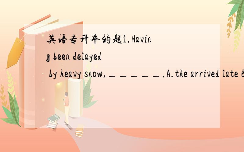 英语专升本的题1.Having been delayed by heavy snow,_____.A.the arrived late B.it is impossible for them to arrive on time.C.it led to them being late D.their friends thought that they would be late.2.To succeed in a difficlut task,______.A.one