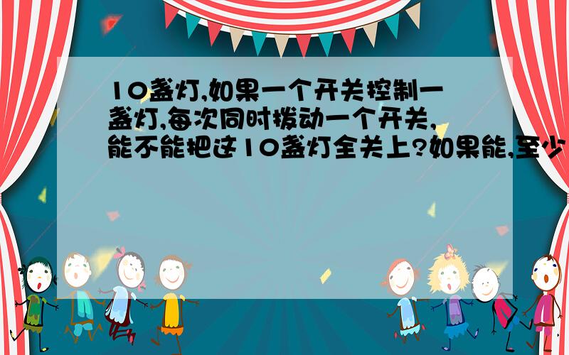 10盏灯,如果一个开关控制一盏灯,每次同时拨动一个开关,能不能把这10盏灯全关上?如果能,至少几次?每次拨动4个开关,能不能把这10盏灯关上?至少关几次?