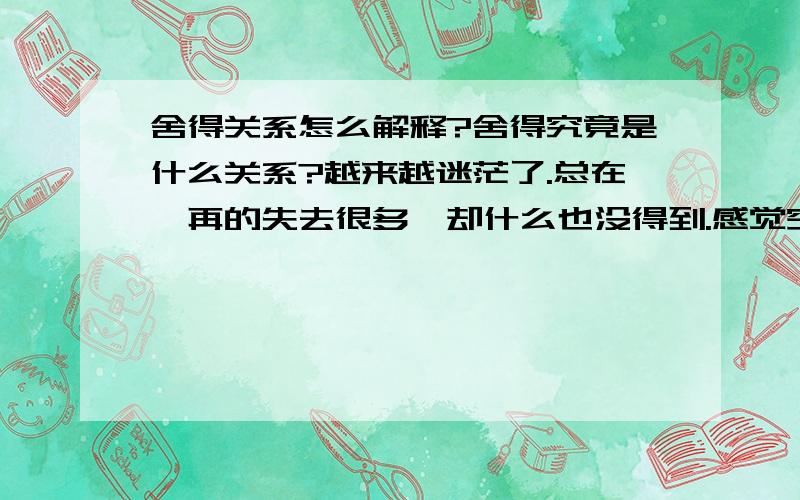 舍得关系怎么解释?舍得究竟是什么关系?越来越迷茫了.总在一再的失去很多,却什么也没得到.感觉空荡荡的,无助,无奈,困惑.