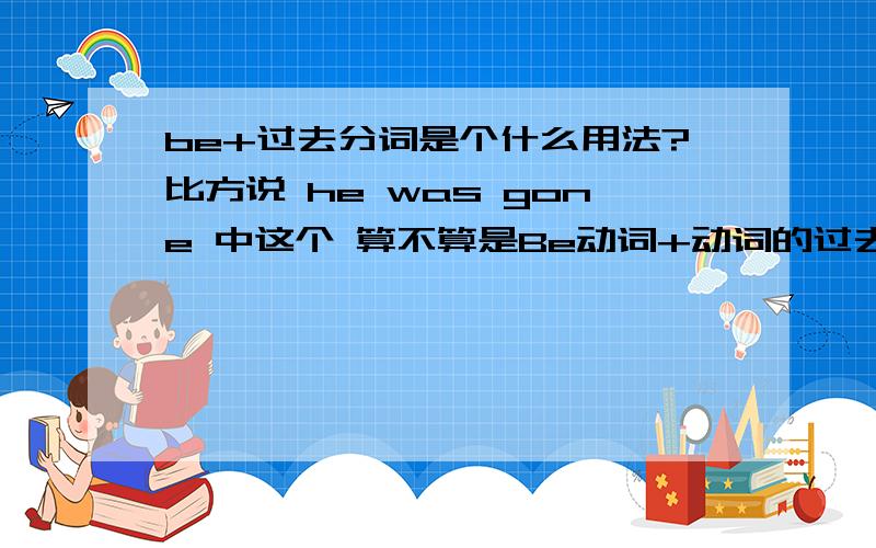 be+过去分词是个什么用法?比方说 he was gone 中这个 算不算是Be动词+动词的过去分词的一种固定形势?还是独此一家~我反正不记得有这种用法 这算是个什么时态?