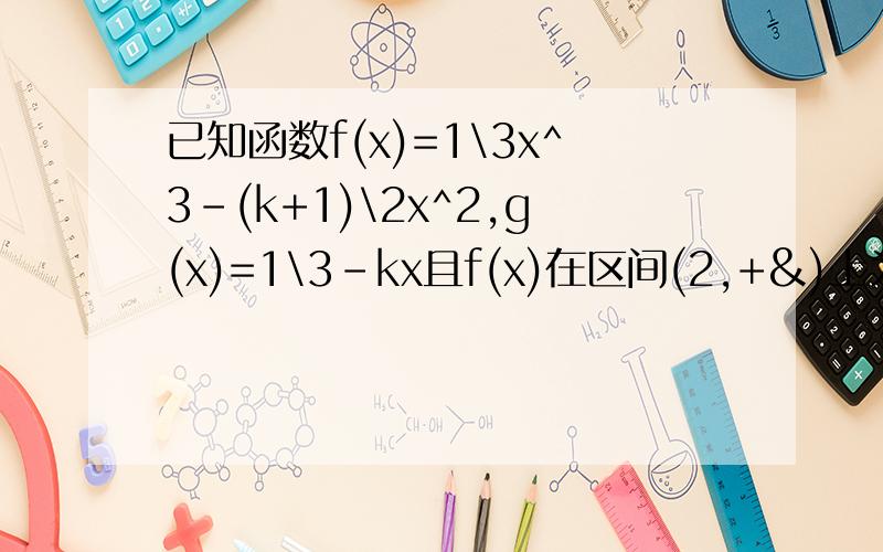 已知函数f(x)=1\3x^3-(k+1)\2x^2,g(x)=1\3-kx且f(x)在区间(2,+&)上为增函数（1）求k的取值范围（2）若函数f(x)与g(x)的图像有三个不同的交点,求实数k的取值范围我算出第一问的结果是小于等于0