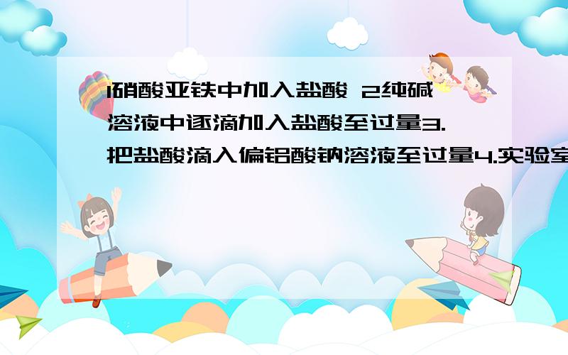 1硝酸亚铁中加入盐酸 2纯碱溶液中逐滴加入盐酸至过量3.把盐酸滴入偏铝酸钠溶液至过量4.实验室制氢氧化亚铁