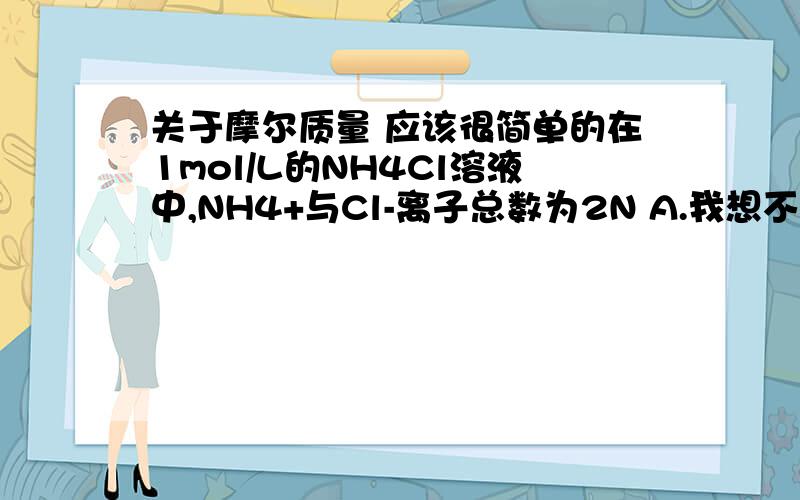 关于摩尔质量 应该很简单的在1mol/L的NH4Cl溶液中,NH4+与Cl-离子总数为2N A.我想不通这句话错在哪里