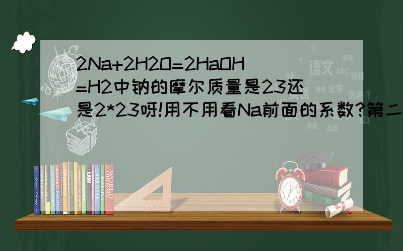 2Na+2H2O=2HaOH=H2中钠的摩尔质量是23还是2*23呀!用不用看Na前面的系数?第二个等于号改为加号就是计算物质的量时n=m/M这道题中M是代2*23还是23