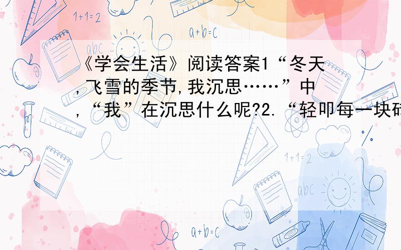 《学会生活》阅读答案1“冬天,飞雪的季节,我沉思……”中,“我”在沉思什么呢?2.“轻叩每一块砖块,轻抚每一处炮台.”这两个加点词语表现作者此时怎样的情感?....3.读了此文后。你有什么