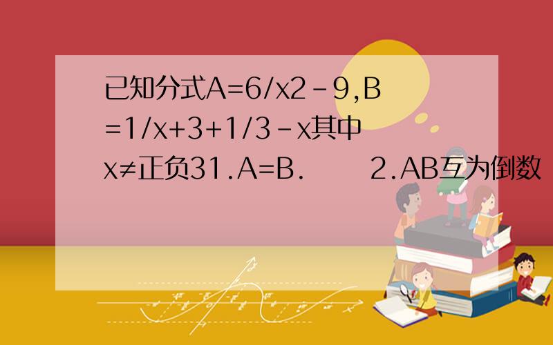 已知分式A=6/x2-9,B=1/x+3+1/3-x其中x≠正负31.A=B.      2.AB互为倒数　　　3.AB互为相反数　　那个结论正确?为什么