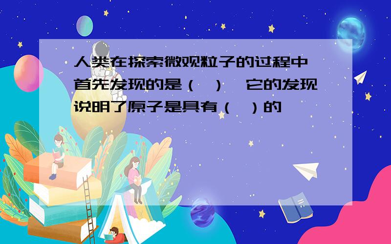 人类在探索微观粒子的过程中,首先发现的是（ ）,它的发现说明了原子是具有（ ）的