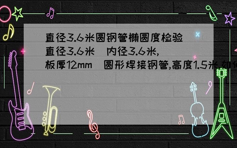 直径3.6米圆钢管椭圆度检验直径3.6米（内径3.6米,板厚12mm）圆形焊接钢管,高度1.5米,如何检验其直径,椭圆度?