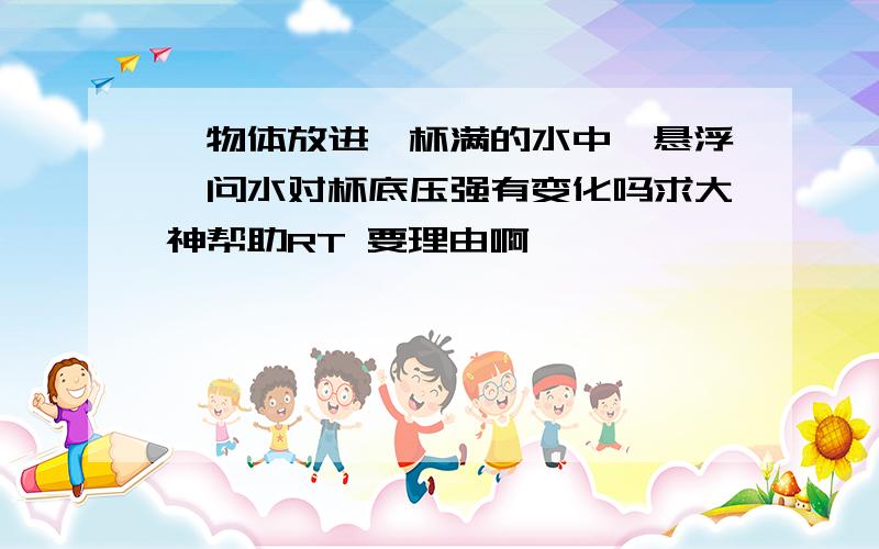 一物体放进一杯满的水中,悬浮,问水对杯底压强有变化吗求大神帮助RT 要理由啊