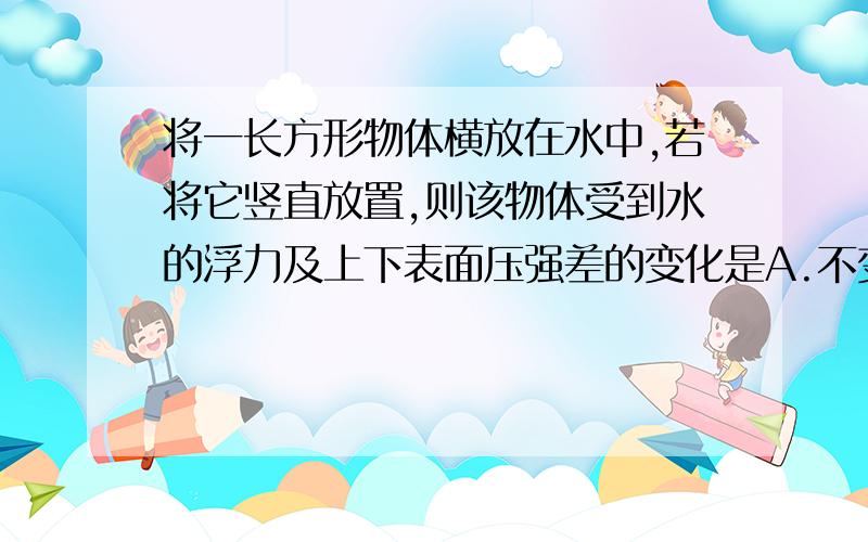 将一长方形物体横放在水中,若将它竖直放置,则该物体受到水的浮力及上下表面压强差的变化是A.不变,增大B.增大,增大C.减少,不变D.不变,减少