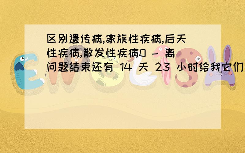 区别遗传病,家族性疾病,后天性疾病,散发性疾病0 - 离问题结束还有 14 天 23 小时给我它们的定义和他们之间的关系(谁包括谁)