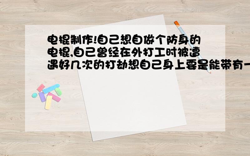 电棍制作!自己想自做个防身的电棍,自己曾经在外打工时被遭遇好几次的打劫想自己身上要是能带有一些防身的工具就好,想做一个在相格最少半米的距离就能将歹徒制服的电棍可以做不求谢