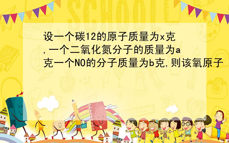 设一个碳12的原子质量为x克,一个二氧化氮分子的质量为a克一个NO的分子质量为b克,则该氧原子（NO2分子和NO分子中的氧原子相同）的相对原子质量