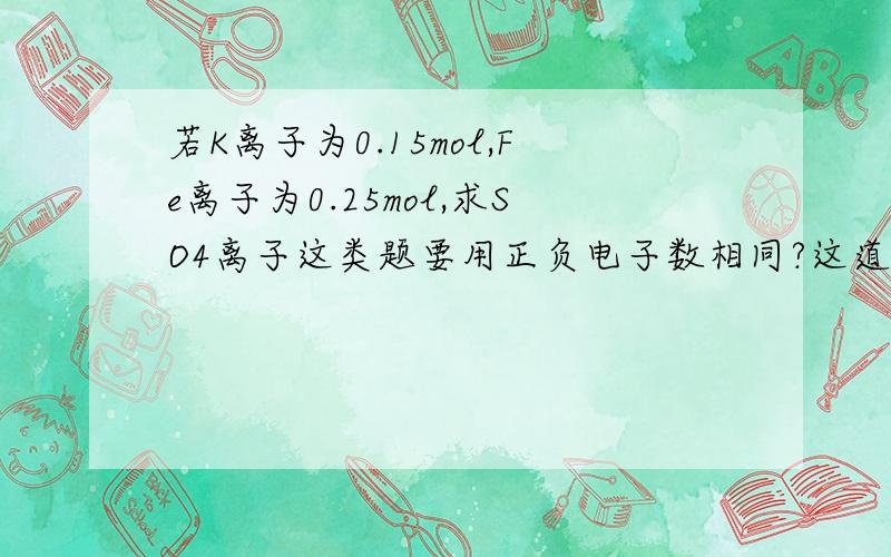 若K离子为0.15mol,Fe离子为0.25mol,求SO4离子这类题要用正负电子数相同?这道题是你曾经解决过的题