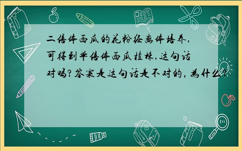 二倍体西瓜的花粉经离体培养,可得到单倍体西瓜植株,这句话对吗?答案是这句话是不对的，为什么？