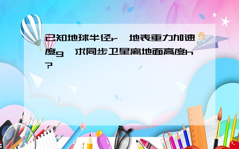 已知地球半径r,地表重力加速度g,求同步卫星离地面高度h?