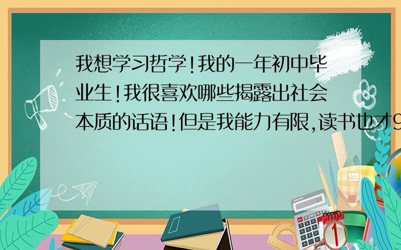 我想学习哲学!我的一年初中毕业生!我很喜欢哪些揭露出社会本质的话语!但是我能力有限,读书也才9年!正好这个假期时间多,我该怎么学它?看什么书?