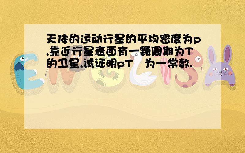 天体的运动行星的平均密度为p,靠近行星表面有一颗周期为T的卫星,试证明pT²为一常数.