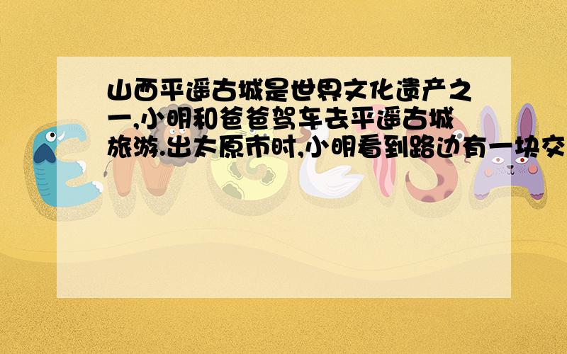 山西平遥古城是世界文化遗产之一,小明和爸爸驾车去平遥古城旅游.出太原市时,小明看到路边有一块交通标志牌,如图甲所示,此时里程表上的数据如图乙所示.（1）如果以该速度行驶,到平遥