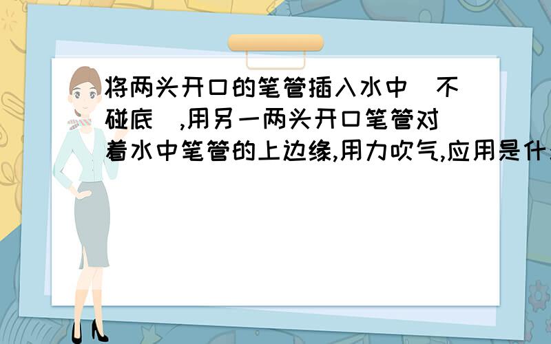 将两头开口的笔管插入水中（不碰底）,用另一两头开口笔管对着水中笔管的上边缘,用力吹气,应用是什么